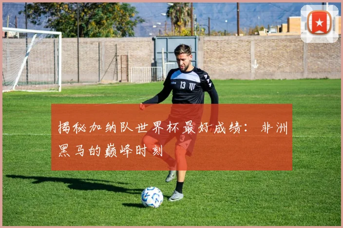 揭秘加纳队世界杯最好成绩：非洲黑马的巅峰时刻