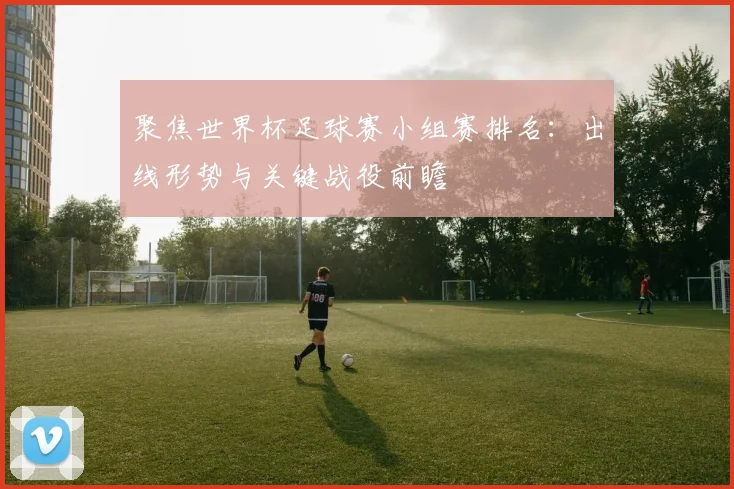 聚焦世界杯足球赛小组赛排名：出线形势与关键战役前瞻