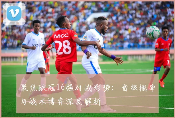聚焦欧冠16强对战形势：晋级概率与战术博弈深度解析