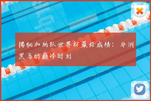 揭秘加纳队世界杯最好成绩：非洲黑马的巅峰时刻