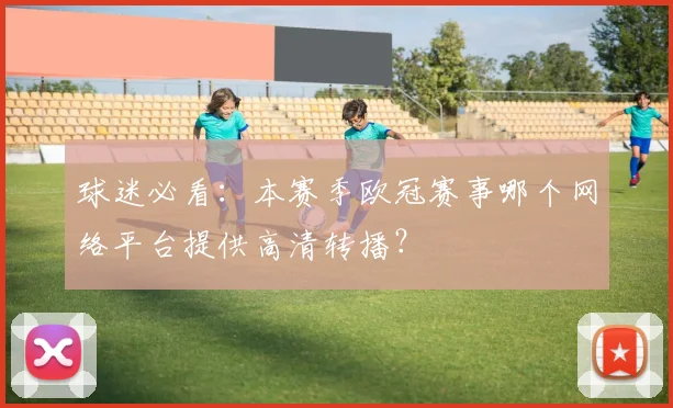 球迷必看：本赛季欧冠赛事哪个网络平台提供高清转播？