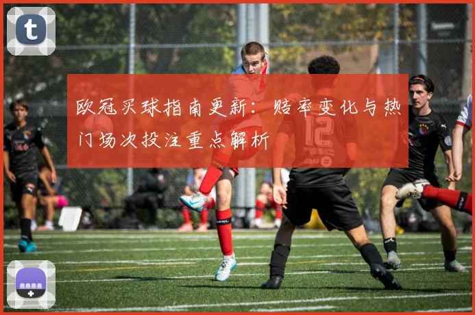 欧冠买球指南更新：赔率变化与热门场次投注重点解析