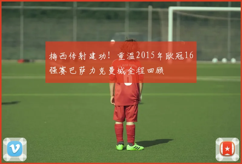 梅西传射建功！重温2015年欧冠16强赛巴萨力克曼城全程回顾