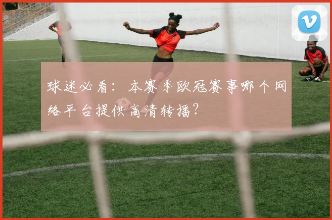球迷必看：本赛季欧冠赛事哪个网络平台提供高清转播？
